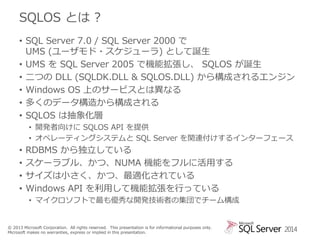 SQLOS とは ?
• SQL Server 7.0 / SQL Server 2000 で
UMS (ユーザモド・スケジューラ) として誕生
• UMS を SQL Server 2005 で機能拡張し、 SQLOS が誕生
• 二つの DLL (SQLDK.DLL & SQLOS.DLL) から構成されるエンジン
• Windows OS 上のサービスとは異なる
• 多くのデータ構造から構成される
• SQLOS は抽象化層
• 開発者向けに SQLOS API を提供
• オペレーティングシステムと SQL Server を関連付けするインターフェース

•
•
•
•

RDBMS から独立している
スケーラブル、かつ、NUMA 機能をフルに活用する
サイズは小さく、かつ、最適化されている
Windows API を利用して機能拡張を行っている
• マイクロソフトで最も優秀な開発技術者の集団でチーム構成

© 2013 Microsoft Corporation. All rights reserved. This presentation is for informational purposes only.
Microsoft makes no warranties, express or implied in this presentation.

2014

 