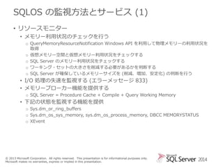 SQLOS の監視方法とサービス (1)
• リソースモニター
• メモリー利用状況のチェックを行う
o QueryMemoryResourceNotification Windows API を利用して物理メモリーの利用状況を
取得
o 仮想メモリー空間と仮想メモリー利用状況をチェックする
o SQL Server のメモリー利用状況をチェックする
o ワーキング・セットの大きさを削減する必要があるかを判断する
o SQL Server が確保しているメモリーサイズを (削減、増加、安定化) の判断を行う

• I/O 処理の失速を監視する (エラーメッセージ 833)
• メモリーブローカー機能を提供する
o SQL Server = Procedure Cache + Compile + Query Working Memory

• 下記の状態を監視する機能を提供
o Sys.dm_or_ring_buffers
o Sys.dm_os_sys_memory, sys.dm_os_process_memory, DBCC MEMORYSTATUS
o XEvent

© 2013 Microsoft Corporation. All rights reserved. This presentation is for informational purposes only.
Microsoft makes no warranties, express or implied in this presentation.

2014

 