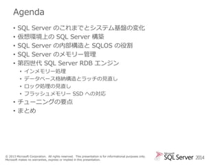 Agenda
•
•
•
•
•

SQL Server のこれまでとシステム基盤の変化
仮想環境上の SQL Server 構築
SQL Server の内部構造と SQLOS の役割
SQL Server のメモリー管理
第四世代 SQL Server RDB エンジン
•
•
•
•

インメモリー処理
データベース格納構造とラッチの見直し
ロック処理の見直し
フラッシュメモリー SSD への対応

• チューニングの要点
• まとめ

© 2013 Microsoft Corporation. All rights reserved. This presentation is for informational purposes only.
Microsoft makes no warranties, express or implied in this presentation.

2014

 