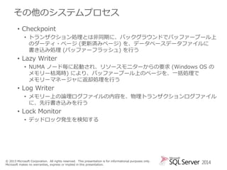 その他のシステムプロセス
• Checkpoint
• トランザクション処理とは非同期に、バックグラウンドでバッファープール上
のダーティ・ページ (更新済みページ) を、データベースデータファイルに
書き込み処理 (バッファーフラッシュ) を行う

• Lazy Writer
• NUMA ノード毎に起動され、リソースモニターからの要求 (Windows OS の
メモリー枯渇時) により、バッファープール上のページを、一括処理で
メモリーマネージャに返却処理を行う

• Log Writer
• メモリー上の論理ログファイルの内容を、物理トランザクションログファイル
に、先行書き込みを行う

• Lock Monitor
• デッドロック発生を検知する

© 2013 Microsoft Corporation. All rights reserved. This presentation is for informational purposes only.
Microsoft makes no warranties, express or implied in this presentation.

2014

 