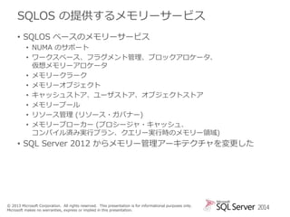 SQLOS の提供するメモリーサービス
• SQLOS ベースのメモリーサービス
• NUMA のサポート
• ワークスペース、フラグメント管理、ブロックアロケータ、
仮想メモリーアロケータ
• メモリークラーク
• メモリーオブジェクト
• キャッシュストア、ユーザストア、オブジェクトストア
• メモリープール
• リソース管理 (リソース・ガバナー)
• メモリーブローカー (プロシージャ・キャッシュ、
コンパイル済み実行プラン、クエリー実行時のメモリー領域)

• SQL Server 2012 からメモリー管理アーキテクチャを変更した

© 2013 Microsoft Corporation. All rights reserved. This presentation is for informational purposes only.
Microsoft makes no warranties, express or implied in this presentation.

2014

 
