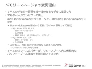 メモリーマネージャの変更理由
• すべてのメモリー管理を統一性のあるモデルに変更した
• マルチページコンセプトの廃止
• max server memory パラメータを、真の max server memory に
変更
• MemoryToReserve 領域 (–G 起動パラメータ 領域サイズ指定)
o SQL Server 2008 R2 まで
– 拡張ストアドプロシージャ
– CLR 用領域
– 複数の 8KB ページを利用するメモリーオブジェクト

o SQL Server 2012 以降
– 拡張ストアドプロシージャ
– CLR 用領域

• この他に、 max server memory に含まれない領域
o ワーカースレッド スタック領域

• すべてのリソースガバナーが、リソースプール内の仮想的な
バッファープール領域を制御可能とするため

© 2013 Microsoft Corporation. All rights reserved. This presentation is for informational purposes only.
Microsoft makes no warranties, express or implied in this presentation.

2014

 