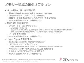 メモリー領域の確保オプション
• VirtualAlloc API を利用する
•
•
•
•

Conventional memory in the memory manager
メモリーチューニングオプションは無指定
複数ページに渡る大きなサイズのメモリーを確保できる
NUMA を認識したメモリー確保を行う

• AWE API を利用する
• メモリーチューニングオプション
o AWE 機能を有効にする
(SQL Server 2012 から sp_configure AWE Enabled オプションは利用できなくなった)
o SQL Server サービス起動アカウントにメモリー内ページロック権限を付与

• ページングの対象外
• NUMA を認識したメモリー確保を行う

• Large Pages を利用する
• Locked pages in the memory manager
• メモリーチューニングオプション
o SQL Server サービス起動アカウントにメモリー内ページロック権限を付与

• VirtualAlloc with MEM_LARGE_PAGES を利用する
• 2 MB 以上のサイズのメモリーを確保する
• NUMA を認識したメモリー確保を行う
© 2013 Microsoft Corporation. All rights reserved. This presentation is for informational purposes only.
Microsoft makes no warranties, express or implied in this presentation.

2014

 