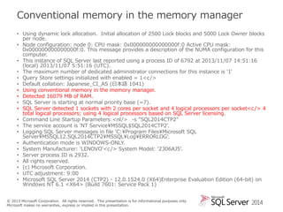Conventional memory in the memory manager
• Using dynamic lock allocation. Initial allocation of 2500 Lock blocks and 5000 Lock Owner blocks
per node.
• Node configuration: node 0: CPU mask: 0x000000000000000f:0 Active CPU mask:
0x000000000000000f:0. This message provides a description of the NUMA configuration for this
computer.
• This instance of SQL Server last reported using a process ID of 6792 at 2013/11/07 14:51:16
(local) 2013/11/07 5:51:16 (UTC).
• The maximum number of dedicated administrator connections for this instance is '1'
• Query Store settings initialized with enabled = 1<c />
• Default collation: Japanese_CI_AS (日本語 1041)
• Using conventional memory in the memory manager.
• Detected 16079 MB of RAM.
• SQL Server is starting at normal priority base (=7).
• SQL Server detected 1 sockets with 2 cores per socket and 4 logical processors per socket<c /> 4
total logical processors; using 4 logical processors based on SQL Server licensing.
• Command Line Startup Parameters:<nl/> -s "SQL2014CTP2"
• The service account is 'NT Service¥MSSQL$SQL2014CTP2'.
• Logging SQL Server messages in file 'C:¥Program Files¥Microsoft SQL
Server¥MSSQL12.SQL2014CTP2¥MSSQL¥Log¥ERRORLOG'.
• Authentication mode is WINDOWS-ONLY.
• System Manufacturer: 'LENOVO'<c /> System Model: '2306AJ5'.
• Server process ID is 2932.
• All rights reserved.
• (c) Microsoft Corporation.
• UTC adjustment: 9:00
• Microsoft SQL Server 2014 (CTP2) - 12.0.1524.0 (X64)Enterprise Evaluation Edition (64-bit) on
Windows NT 6.1 <X64> (Build 7601: Service Pack 1)
© 2013 Microsoft Corporation. All rights reserved. This presentation is for informational purposes only.
Microsoft makes no warranties, express or implied in this presentation.

2014

 