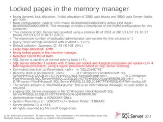 Locked pages in the memory manager
• Using dynamic lock allocation. Initial allocation of 2500 Lock blocks and 5000 Lock Owner blocks
per node.
• Node configuration: node 0: CPU mask: 0x000000000000000f:0 Active CPU mask:
0x000000000000000f:0. This message provides a description of the NUMA configuration for this
computer.
• This instance of SQL Server last reported using a process ID of 2932 at 2013/11/07 15:10:57
(local) 2013/11/07 6:10:57 (UTC).
• The maximum number of dedicated administrator connections for this instance is '1'
• Query Store settings initialized with enabled = 1<c />
• Default collation: Japanese_CI_AS (日本語 1041)
• Large Page Allocated: 32MB
• Using locked pages in the memory manager.
• Detected 16079 MB of RAM.
• SQL Server is starting at normal priority base (=7).
• SQL Server detected 1 sockets with 2 cores per socket and 4 logical processors per socket<c /> 4
total logical processors; using 4 logical processors based on SQL Server licensing.
• Command Line Startup Parameters:<nl/> -s "SQL2014CTP2"
• Registry startup parameters: <nl/>
-d C:¥Program Files¥Microsoft SQL
Server¥MSSQL12.SQL2014CTP2¥MSSQL¥DATA¥master.mdf<nl/>
-e C:¥Program
Files¥Microsoft SQL Server¥MSSQL12.SQL2014CTP2¥MSSQL¥Log¥ERRORLOG<nl/>
-l
C:¥Program Files¥Microsoft SQL Server¥MSSQL12.SQL2014CTP2¥MSSQL¥DATA¥mastlog.ldf
• The service account is 'YKUMA06¥ykuma'. This is an informational message; no user action is
required.
• Logging SQL Server messages in file 'C:¥Program Files¥Microsoft SQL
Server¥MSSQL12.SQL2014CTP2¥MSSQL¥Log¥ERRORLOG'.
• Authentication mode is WINDOWS-ONLY.
• System Manufacturer: 'LENOVO'<c /> System Model: '2306AJ5'.
• Server process ID is 4644.
• All rights reserved.(c) Microsoft Corporation.
© 2013 Microsoft Corporation. All rights reserved. This presentation is for informational purposes only.
Microsoft makes no warranties, express or implied in this presentation.

2014

 