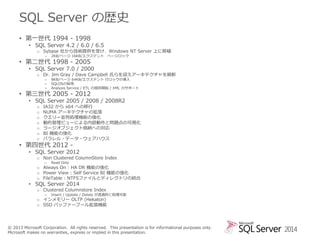 SQL Server の歴史
• 第一世代 1994 - 1998

• SQL Server 4.2 / 6.0 / 6.5

o Sybase 社から技術提供を受け、Windows NT Server 上に移植
–

2KB/ページ 16KB/エクステント ページロック

• 第二世代 1998 - 2005

• SQL Server 7.0 / 2000

o Dr. Jim Gray / Dave Campbell 氏らを迎えアーキテクチャを刷新
–
–
–

8KB/ページ 64KB/エクステント 行ロックの導入
SQLOSの採用
Analysis Service / ETL の提供開始 / XML のサポート

• 第三世代 2005 - 2012

• SQL Server 2005 / 2008 / 2008R2
o
o
o
o
o
o
o

IA32 から x64 への移行
NUMA アーキテクチャの拡張
クエリー並列処理機能の強化
動的管理ビューによる内部動作と問題点の可視化
ラージオブジェクト格納への対応
BI 機能の強化
パラレル・データ・ウェアハウス

• 第四世代 2012 -

• SQL Server 2012

o Non Clustered ColumnStore Index
–

Read Only

o Always On : HA DR 機能の強化
o Power View : Self Service BI 機能の強化
o FileTable : NTFSファイルとディレクトリの統合

• SQL Server 2014

o Clustered Columnstore Index
–

Insert / Update / Delete が透過的に処理可能

o インメモリー OLTP (Hekaton)
o SSD バッファープール拡張機能

© 2013 Microsoft Corporation. All rights reserved. This presentation is for informational purposes only.
Microsoft makes no warranties, express or implied in this presentation.

2014

 