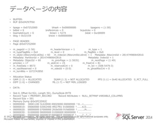 データページの内容
•
•

BUFFER:
BUF @0x04297F60

•
•
•
•

bpage = 0x07252000
bdbid = 6
bsampleCount = 0
blog = 0x32159

•
•

PAGE HEADER:
Page @0x07252000

•
•
•
•
•
•
•
•
•

m_pageId = (1:50)
m_headerVersion = 1
m_type = 1
m_typeFlagBits = 0x4
m_level = 0
m_flagBits = 0x0
m_objId (AllocUnitId.idObj) = 60
m_indexId (AllocUnitId.idInd) = 1 Metadata: AllocUnitId = 281474980642816
Metadata: PartitionId = 281474980642816
Metadata: IndexId = 1
Metadata: ObjectId = 60
m_prevPage = (1:5035)
m_nextPage = (1:49)
pminlen = 17
m_slotCnt = 19
m_freeCnt = 81
m_freeData = 8073
m_reservedCnt = 0
m_lsn = (508:5479:3)
m_xactReserved = 0
m_xdesId = (0:0)
m_ghostRecCnt = 0
m_tornBits = 1073742850

•
•
•

Allocation Status
GAM (1:2) = ALLOCATED
DIFF (1:6) = CHANGED

•

DATA:

bhash = 0x00000000
breferences = 0
bUse1 = 5274
bnext = 0x00000000

bpageno = (1:50)
bcputicks = 0
bstat = 0xc00009

SGAM (1:3) = NOT ALLOCATED
ML (1:7) = NOT MIN_LOGGED

PFS (1:1) = 0x40 ALLOCATED

• Slot 0, Offset 0x192c, Length 591, DumpStyle BYTE
• Record Type = PRIMARY_RECORD
Record Attributes = NULL_BITMAP VARIABLE_COLUMNS
• Record Size = 591
• Memory Dump @0x5FC2D92C
• 00000000: 30001100 3c2c0000 00020000 00000000 †0...<,..........
• 00000010: 00060000 02002400 4f027f01 01000000 †......$.O.......
• 00000020: 00000000 07000000 2fc0e500 919d0000 †......../A......
• 00000030: 01000000 00000000 01000000 00000000 †................
• 00000040: 00000000 0000803f 0000803f 0000803f †.......?...?...?
© 2013 Microsoft Corporation. All rights reserved. This presentation is for informational purposes only.
• 00000050: 0000803f 00000000 00000000 00000000 †...?............
Microsoft makes no warranties, express or implied in this presentation.

0_PCT_FULL

2014

 