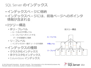 SQL Server のインデックス
• インデックスペ－ジに格納
• インデックスペ－ジには、前後ページへのポインタ
情報が含まれる
• Bツリー構造
• 非リ－フレベル

Bツリ－構造

o ル－トおよび中間レベル
o リ－フレベルへポイントする
デ－タを階層的に格納

ル－トレベル

ﾍﾟ-ｼﾞ

• リ－フレベル
o インデックスキ－値が ソ－トされ格納

• インデックスの種類
• クラスタ化インデックス
• 非クラスタ化インデックス
• ColumnStore インデックス

中間レベル

リ－フレベル

© 2013 Microsoft Corporation. All rights reserved. This presentation is for informational purposes only.
Microsoft makes no warranties, express or implied in this presentation.

2014

 