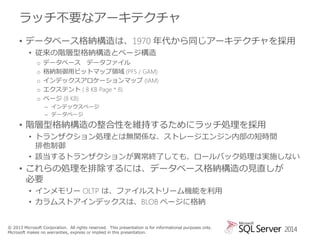 ラッチ不要なアーキテクチャ
• データベース格納構造は、1970 年代から同じアーキテクチャを採用
• 従来の階層型格納構造とページ構造
o
o
o
o
o

データベース データファイル
格納制御用ビットマップ領域 (PFS / GAM)
インデックスアロケーションマップ (IAM)
エクステント ( 8 KB Page * 8)
ページ (8 KB)
– インデックスページ
– データページ

• 階層型格納構造の整合性を維持するためにラッチ処理を採用
• トランザクション処理とは無関係な、ストレージエンジン内部の短時間
排他制御
• 該当するトランザクションが異常終了しても、ロールバック処理は実施しない

• これらの処理を排除するには、データベース格納構造の見直しが
必要
• インメモリー OLTP は、ファイルストリーム機能を利用
• カラムストアインデックスは、BLOB ページに格納
© 2013 Microsoft Corporation. All rights reserved. This presentation is for informational purposes only.
Microsoft makes no warranties, express or implied in this presentation.

2014

 