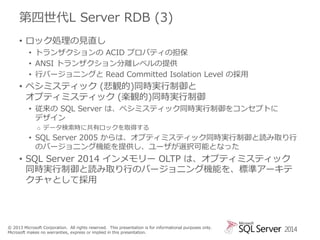 第四世代L Server RDB (3)
• ロック処理の見直し
• トランザクションの ACID プロパティの担保
• ANSI トランザクション分離レベルの提供
• 行バージョニングと Read Committed Isolation Level の採用

• ペシミスティック (悲観的)同時実行制御と
オプティミスティック (楽観的)同時実行制御
• 従来の SQL Server は、ペシミスティック同時実行制御をコンセプトに
デザイン
o データ検索時に共有ロックを取得する

• SQL Server 2005 からは、オプティミスティック同時実行制御と読み取り行
のバージョニング機能を提供し、ユーザが選択可能となった

• SQL Server 2014 インメモリー OLTP は、オプティミスティック
同時実行制御と読み取り行のバージョニング機能を、標準アーキテ
クチャとして採用

© 2013 Microsoft Corporation. All rights reserved. This presentation is for informational purposes only.
Microsoft makes no warranties, express or implied in this presentation.

2014

 