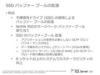 SSD バッファー プールの拡張
• 利点

•
•
•

不揮発性ドライブ (SSD) の使用による
バッファー プールの拡張
NUMA 対応のラージページ バッファープール
割り当て
SSD のバッファープール 拡張
o
o
o

•

アプリケーションの変更を必要としない OLTP クエリ
パフォーマンスの向上
データ損失のリスクなし (クリーン ページのみを使用)
コモディティ サーバー (32 GB の RAM) 上の OLTP ワー
クロード用の構成の容易な最適化

8 ソケット以上のシステムでのスケーラビリティの
向上

© 2013 Microsoft Corporation. All rights reserved. This presentation is for informational purposes only.
Microsoft makes no warranties, express or implied in this presentation.

2014

 