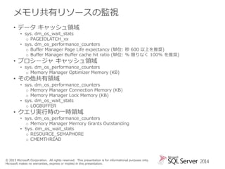 メモリ共有リソースの監視
• データ キャッシュ領域

• sys. dm_os_wait_stats
o PAGEIOLATCH_xx
• sys. dm_os_performance_counters
o Buffer Manager Page Life expectancy (単位: 秒 600 以上を推奨)
o Buffer Manager Buffer cache hit ratio (単位: % 限りなく 100% を推奨)

• プロシージャ キャッシュ領域

• sys. dm_os_performance_counters
o Memory Manager Optimizer Memory (KB)

• その他共有領域

• sys. dm_os_performance_counters
o Memory Manager Connection Memory (KB)
o Memory Manager Lock Memory (KB)
• sys. dm_os_wait_stats
o LOGBUFFER

• クエリ実行時の一時領域

• sys. dm_os_performance_counters
o Memory Manager Memory Grants Outstanding
• Sys. dm_os_wait_stats
o RESOURCE_SEMAPHORE
o CMEMTHREAD

© 2013 Microsoft Corporation. All rights reserved. This presentation is for informational purposes only.
Microsoft makes no warranties, express or implied in this presentation.

2014

 
