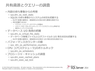 共有資源とクエリーの調査
• 内部の待ち事象からの考察
• sys.dm_os_wait_stats
• SQLOS の待ち事象からシステムの状況を把握する
o OLTP 処理の通常日、高負荷日の日別の待ち事象を測定する
o 何が把握できるか
– アプリケーションアーキテクチャの問題点
– メモリー不足 / CPU ボトルネック / ディスクサブシステム帯域不足
– 適切なインデックスの欠落

• データベース I/O 負荷の把握

• sys.dm_io_virtual_file_stats
• データベース物理ファイルとログファイルの I/O 発生状況を把握する
o OLTP 処理の通常日、高負荷日の日別の I/O 発生状況を測定する

• パフォーマンスカウンターの値
• sys. dm_os_performance_counters

• CPU コア(スケジューラ)のボトルネック
• sys.dm_os_schedulers

• プロシージャ・キャッシュの調査
• sys.dm_exec_cached_plans
• sys.dm_exec_sql_text

© 2013 Microsoft Corporation. All rights reserved. This presentation is for informational purposes only.
Microsoft makes no warranties, express or implied in this presentation.

2014

 