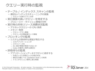 クエリー実行時の監視
• テーブル / インデックス スキャンの監視
• 適切なインデックスチューニングの実施
o クエリーの実行プラン分析

• 実行頻度の高いクエリーを特定する
• プロシージャ・キャッシュ領域の分析

• 実行時の共有リソース消費状況監視
• アドホッククエリーの CPU 負荷
• メモリー負荷
o クエリープラン領域
o クエリーの中間結果セット領域

• ブロッキングの監視

• システムの致命的な遅延が発生する
o
o
o
o

どのアプリケーションが
どのリソースを
古い統計情報が原因ではないか
Index 定義列と順序は適切か

• 排他待ちの監視

• アプリケーションアーキテクチャに依存する
o 共有ロックと排他ロックの発生状況
o 適切な分離レベル (Isolation level ) の利用
o トランザクション境界と実行時間

© 2013 Microsoft Corporation. All rights reserved. This presentation is for informational purposes only.
Microsoft makes no warranties, express or implied in this presentation.

2014

 