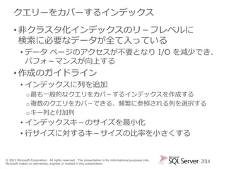 クエリーをカバーするインデックス
• 非クラスタ化インデックスのリ－フレベルに
検索に必要なデータが全て入っている
• データ ページのアクセスが不要となり I/O を減少でき、
パフォ－マンスが向上する

• 作成のガイドライン
• インデックスに列を追加
o 最も一般的なクエリをカバ－するインデックスを作成する
o 複数のクエリをカバ－できる、頻繁に参照される列を選択する
o キー列と付加列

• インデックスキ－のサイズを最小化
• 行サイズに対するキ－サイズの比率を小さくする

© 2013 Microsoft Corporation. All rights reserved. This presentation is for informational purposes only.
Microsoft makes no warranties, express or implied in this presentation.

2014

 