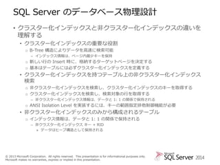 SQL Server のデータベース物理設計
• クラスター化インデックスと非クラスター化インデックスの違いを
理解する
• クラスター化インデックスの重要な役割
o B-Tree 構造によりデータを高速に検索可能
– インデックス情報は、ページ内最少キーを保持

o 新しい行の Insert 時に、格納するターゲットページを決定する
o 基本はテーブルには必ずクラスター化インデックスを定義する

• クラスター化インデックスを持つテーブル上の非クラスター化インデックス
検索
o 非クラスター化インデックスを検索し、クラスター化インデックスのキーを取得する
o クラスター化インデックスを検索し、検索対象の行を取得する
– 非クラスター化インデックス情報は、データと 1: 1 の関係で保持される

o ANSI Isolation Level を実装するには、キーの範囲指定排他制御機能が必要

• 非クラスター化インデックスのみから構成されるテーブル
o インデックス情報は、データと 1: 1 の関係で保持される
– 非クラスター化インデックス キー + RID
» データはヒープ構造として保持される

© 2013 Microsoft Corporation. All rights reserved. This presentation is for informational purposes only.
Microsoft makes no warranties, express or implied in this presentation.

2014

 