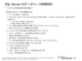 SQL Server のデータベース物理設計
- インデックスを作成する列の決定 • 発生するデータを理解する
• データの特性、利用方法
• クラスター化インデックスを付与する列の場合、Insert する行のキー値の分布を
把握する
o ランダム値、昇順値 (伝票番号等)
o 複合列 (複数列で構成するキー)

• キー項目の更新の有無と頻度 (非クラスター化インデックス)
• 実行されるクエリの種類と実行頻度

• インデックスを作成する列のガイド ライン
•
•
•
•

主キーと外部キー、結合処理で参照される列
煩雑に範囲検索される列
並び替え、集計処理で利用される列
キーの内容が変更されない列 (クラスター化インデックス)

• インデックス作成に適していない列
•
•
•
•

クエリで参照されない列
一意の値を含まない列
text、ntext、image データ型属性を持つ列
null、可変長属性を持つ列

© 2013 Microsoft Corporation. All rights reserved. This presentation is for informational purposes only.
Microsoft makes no warranties, express or implied in this presentation.

2014

 
