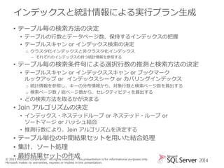 インデックスと統計情報による実行プラン生成
• テーブル毎の検索方法の決定
• テーブルの行数とデータページ数、保持するインデックスの把握
• テーブルスキャン or インデックス検索の決定
o クラスタ化インデックスと非クラスタ化インデックス
– それぞれのインデックスの持つ統計情報を参照する

• テーブル毎の検索条件句による選択行数の推測と検索方法の決定
• テーブルスキャン or インデックススキャン or ブックマーク
ルックアップ or インデックスシーク or カバリングインデックス
o 統計情報を参照し、キーの分布情報から、対象行数と検索ページ数を算出する
o 検索ページ数 / 総ページ数から、セレクティビティを算出する

• どの検索方法を取るかが決まる

• Join アルゴリズムの決定
• インデックス・ネステッドループ or ネステッド・ループ or
ソートマージ or ハッシュ結合
• 推測行数により、Join アルゴリズムを決定する

• テーブル単位の中間結果セットを用いた結合処理
• 集計、ソート処理
• 最終結果セットの作成
© 2013 Microsoft Corporation. All rights reserved. This presentation is for informational purposes only.
Microsoft makes no warranties, express or implied in this presentation.

2014

 