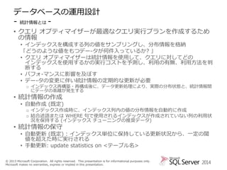 データベースの運用設計
- 統計情報とは • クエリ オプティマイザーが最適なクエリ実行プランを作成するため
の情報
• インデックスを構成する列の値をサンプリングし、分布情報を格納
「どうのような値をもつデー-タが何件入っているか? 」
• クエリ オプティマイザーは統計情報を使用して、クエリに対してどの
インデックスを使用するかの実行コストを予測し、利用の有無、利用方法を判
断する
• パフォ-マンスに影響を及ぼす
• デー-タの変更に伴い統計情報の定期的な更新が必要
o インデックス再構築・再構成後に、データ更新処理により、実際の分布状態と、統計情報間
にデータの乖離が発生する

• 統計情報の作成

• 自動作成 (既定)

o インデックス作成時に、インデックス列内の値の分布情報を自動的に作成
o 結合述語または WHERE 句で使用されるインデックスが作成されていない列の利用状
況を保持する (インデックス チューニングの推奨データ)

• 統計情報の保守

• 自動更新 (既定) : インデックス単位に保持している更新状況から、一定の閾
値を超えた時に実行される
• 手動更新: update statistics on <テーブル名>

© 2013 Microsoft Corporation. All rights reserved. This presentation is for informational purposes only.
Microsoft makes no warranties, express or implied in this presentation.

2014

 