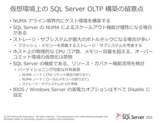 仮想環境上の SQL Server OLTP 構築の留意点
• NUMA アライン境界内にゲスト環境を構築する
• SQL Server の NUMA によるスケールアウト機能が犠牲になる場合
がある
• ストレージ・サブシステムが最大のボトルネックになる場合が多い
• フラッシュ・メモリーを搭載するストレージ・サブシステムを考慮する

• ホスト上の物理的な CPU コア数、メモリー容量を超える、オーバー
コミット環境の仮想化は禁物
• SQL Server の機能である、リソース・ガバナー機能活用を検討
• パーティショニング可能な共有資源
o NUMA ノード ( CPU ソケット単位の割り当て)
o NUMA ノード ( ローカルメモリーの割り当て)
o ストレージ・サブシステムの I/O 帯域

• BIOS / Windows Server の省電力オプションはすべて Disable に
設定

© 2013 Microsoft Corporation. All rights reserved. This presentation is for informational purposes only.
Microsoft makes no warranties, express or implied in this presentation.

2014

 