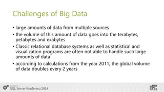 Challenges of Big Data
• large amounts of data from multiple sources
• the volume of this amount of data goes into the terabytes,
petabytes and exabytes
• Classic relational database systems as well as statistical and
visualization programs are often not able to handle such large
amounts of data
• according to calculations from the year 2011, the global volume
of data doubles every 2 years

 