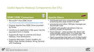 Useful Apache Hadoop Components (for ETL)
ODBC/JDBC Connectors

Apache Storm

• Microsoft® Hive ODBC Driver

• distributed real-time computation system for
processing fast, large streams of data
• processing one million 100 byte messages per
second per node
• Scalable with parallel calculations that run
across a cluster of machines
• Fault-tolerant – when workers die, Storm will
automatically restart them. If a node dies, the
worker will be restarted on another node
• Storm guarantees that each unit of data (tuple)
will be processed at least once or exactly once.

http://www.microsoft.com/en-us/download/details.aspx?id=40886

• Original: Apache Hive ODBC Driver provided
by Simba
• transforms an application’s SQL query into the
equivalent form in HiveQL
• Supports all major on-premise and cloud
Hadoop / Hive distributions
• Supports data types: TinyInt, SmallInt, Int,
BigInt, Float, Double, Boolean, String, Decimal
and TimeStamp

 