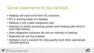 Some statements to be clarified...
• Hadoop will steal work from ETL solutions
• ETL is running faster on Hadoop
• Hadoop is not a data integration tool
• Hadoop is a batch processing system and Hadoop jobs tend to
have high latency
• Data integration solutions do not run natively in Hadoop
• Elephants do not live isolated
• Hadoop is not a solution for data quality (and other specialized
Transformations)

 