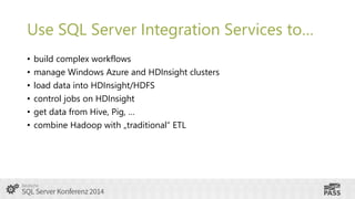 Use SQL Server Integration Services to…
•
•
•
•
•
•

build complex workflows
manage Windows Azure and HDInsight clusters
load data into HDInsight/HDFS
control jobs on HDInsight
get data from Hive, Pig, …
combine Hadoop with „traditional“ ETL

 