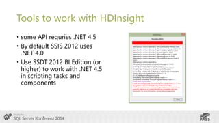Tools to work with HDInsight
• some API requries .NET 4.5
• By default SSIS 2012 uses
.NET 4.0
• Use SSDT 2012 BI Edition (or
higher) to work with .NET 4.5
in scripting tasks and
components

 