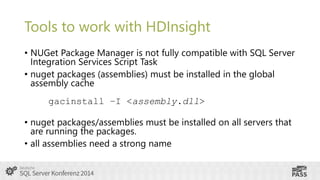 Tools to work with HDInsight
• NUGet Package Manager is not fully compatible with SQL Server
Integration Services Script Task
• nuget packages (assemblies) must be installed in the global
assembly cache

gacinstall –I <assembly.dll>
• nuget packages/assemblies must be installed on all servers that
are running the packages.
• all assemblies need a strong name

 