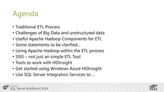 Agenda
•
•
•
•
•
•
•
•
•

Traditional ETL Process
Challenges of Big Data and unstructured data
Useful Apache Hadoop Components for ETL
Some statements to be clarified...
Using Apache Hadoop within the ETL process
SSIS – not just an simple ETL Tool
Tools to work with HDInsight
Get started using Windows Azure HDInsight
Use SQL Server Integration Services to …

 
