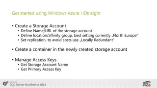 Get started using Windows Azure HDInsight
• Create a Storage Account

• Define Name/URL of the storage account
• Define location/affinity group, best setting currently „North Europe“
• Set replication, to avoid costs use „Locally Redundant“

• Create a container in the newly created storage account
• Manage Access Keys

• Get Storage Account Name
• Get Primary Access Key

 