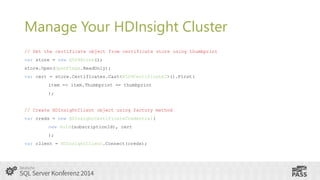 Manage Your HDInsight Cluster
// Get the certificate object from certificate store using thumbprint
var store = new X509Store();

store.Open(OpenFlags.ReadOnly);
var cert = store.Certificates.Cast<X509Certificate2>().First(
item => item.Thumbprint == thumbprint
);

// Create HDInsightClient object using factory method
var creds = new HDInsightCertificateCredential(
new Guid(subscriptionId), cert
);

var client = HDInsightClient.Connect(creds);

 