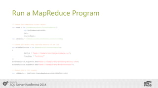 Run a MapReduce Program
// Create Job Submission Client object
var creds = new JobSubmissionCertificateCredential(
new Guid(subscriptionId),
cert,
clusterName);
var jobClient = JobSubmissionClientFactory.Connect(creds);

// Create job object that captures details of the job
var mrJobDefinition = new MapReduceJobCreateParameters()
{

JarFile = "wasb:///example/jars/hadoop-examples.jar",
ClassName = "wordcount"
};
mrJobDefinition.Arguments.Add("wasb:///example/data/gutenberg/davinci.txt");
mrJobDefinition.Arguments.Add("wasb:///example/data/WordCountOutput");

// Submit job to the cluster
var jobResults = jobClient.CreateMapReduceJob(mrJobDefinition);

 