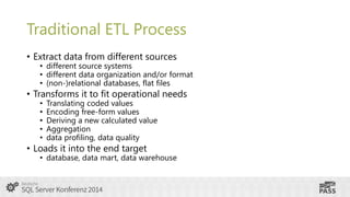 Traditional ETL Process
• Extract data from different sources

• different source systems
• different data organization and/or format
• (non-)relational databases, flat files

• Transforms it to fit operational needs
•
•
•
•
•

Translating coded values
Encoding free-form values
Deriving a new calculated value
Aggregation
data profiling, data quality

• Loads it into the end target

• database, data mart, data warehouse

 