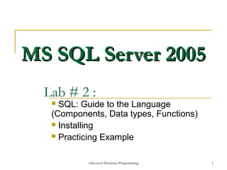 MS SQL Server 2005
  Lab # 2 :
    SQL: Guide to the Language
   (Components, Data types, Functions)
    Installing

    Practicing Example



           Adavnced Database Programming   1
 