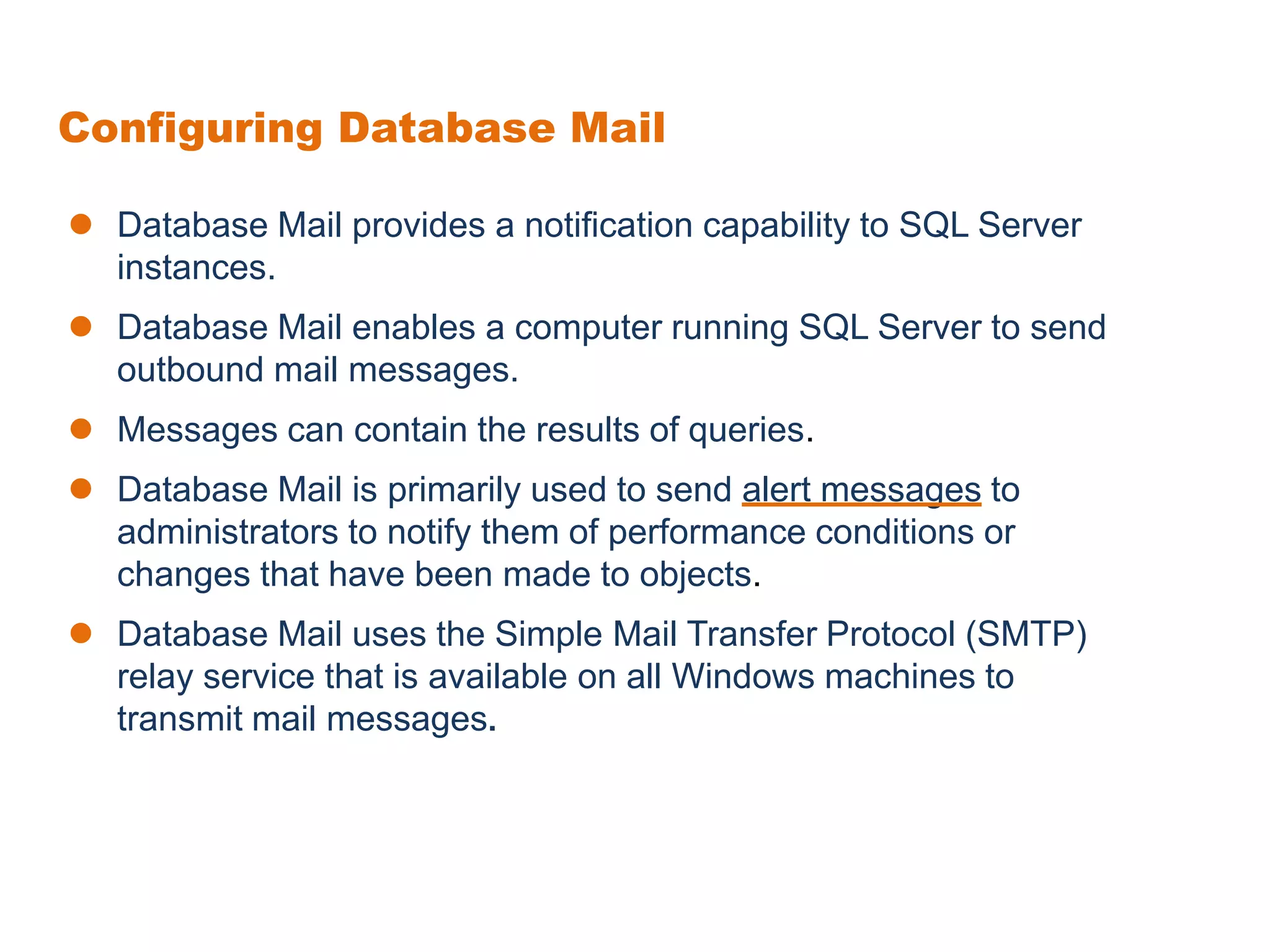 Configuring Database Mail
 Database Mail provides a notification capability to SQL Server
instances.
 Database Mail enables a computer running SQL Server to send
outbound mail messages.
 Messages can contain the results of queries.
 Database Mail is primarily used to send alert messages to
administrators to notify them of performance conditions or
changes that have been made to objects.
 Database Mail uses the Simple Mail Transfer Protocol (SMTP)
relay service that is available on all Windows machines to
transmit mail messages.
 