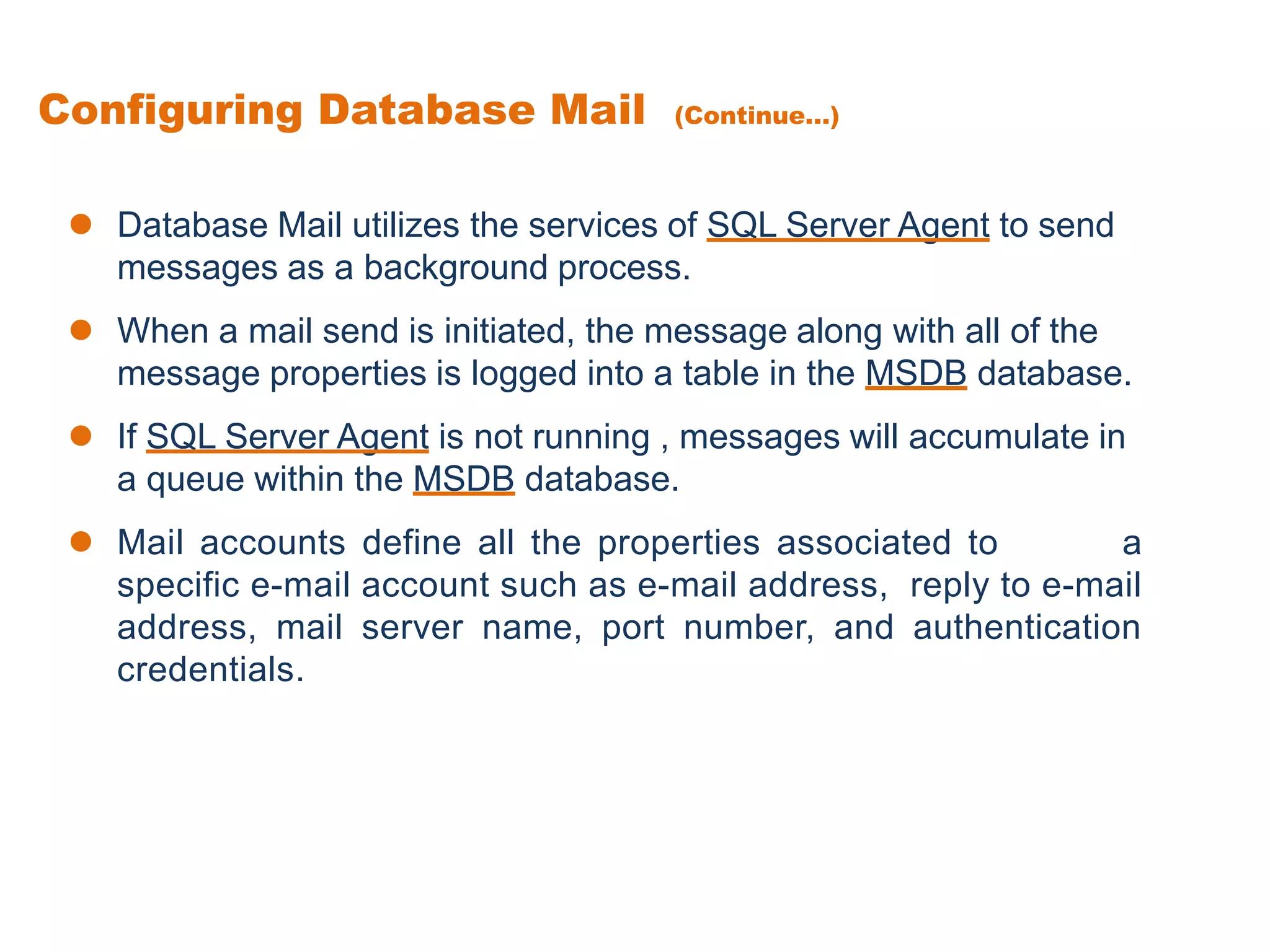  Database Mail utilizes the services of SQL Server Agent to send
messages as a background process.
 When a mail send is initiated, the message along with all of the
message properties is logged into a table in the MSDB database.
 If SQL Server Agent is not running , messages will accumulate in
a queue within the MSDB database.
 Mail accounts define all the properties associated to a
specific e-mail account such as e-mail address, reply to e-mail
address, mail server name, port number, and authentication
credentials.
Configuring Database Mail (Continue...)
 
