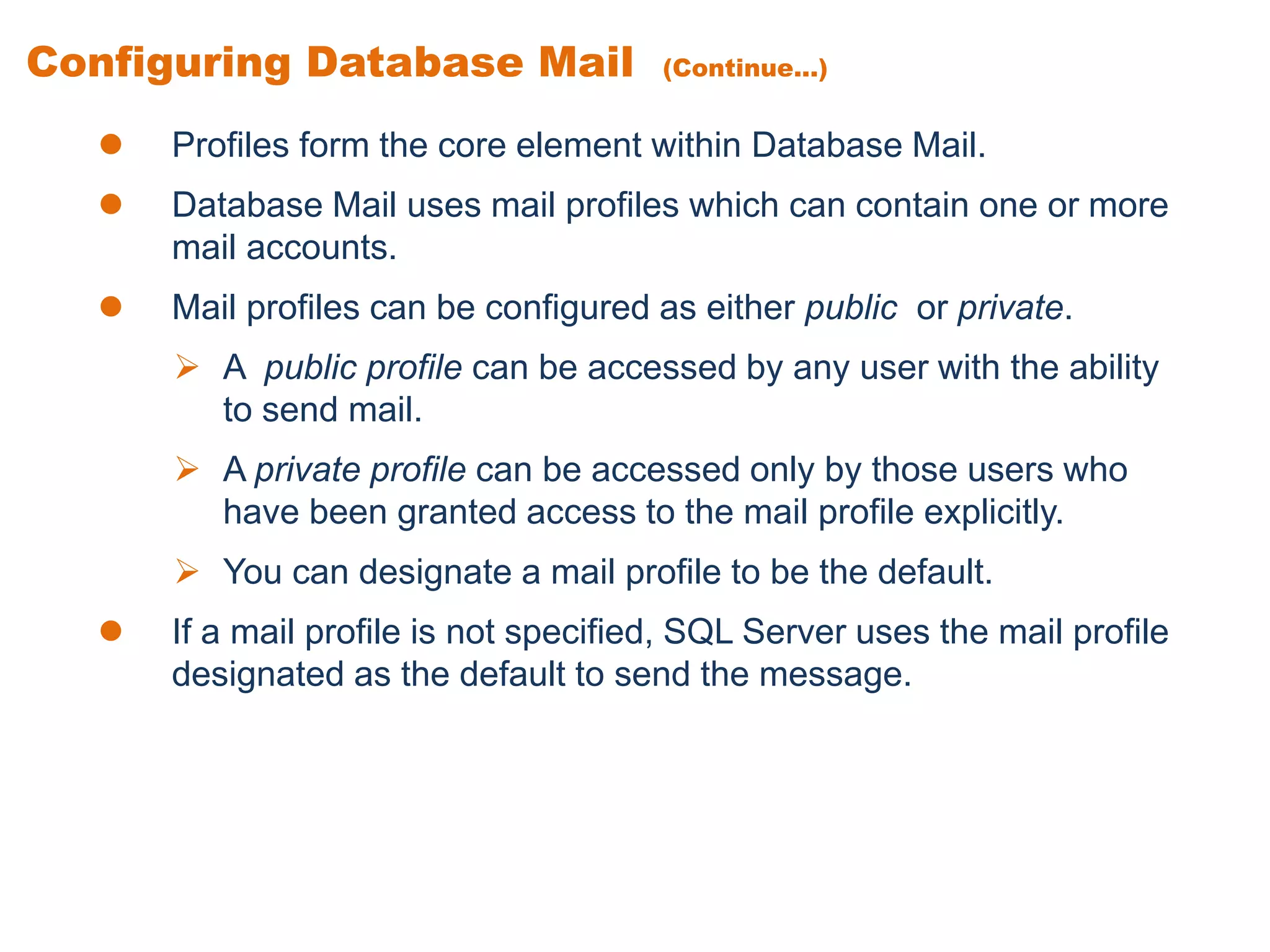 Configuring Database Mail (Continue...)
 Profiles form the core element within Database Mail.
 Database Mail uses mail profiles which can contain one or more
mail accounts.
 Mail profiles can be configured as either public or private.
 A public profile can be accessed by any user with the ability
to send mail.
 A private profile can be accessed only by those users who
have been granted access to the mail profile explicitly.
 You can designate a mail profile to be the default.
 If a mail profile is not specified, SQL Server uses the mail profile
designated as the default to send the message.
 