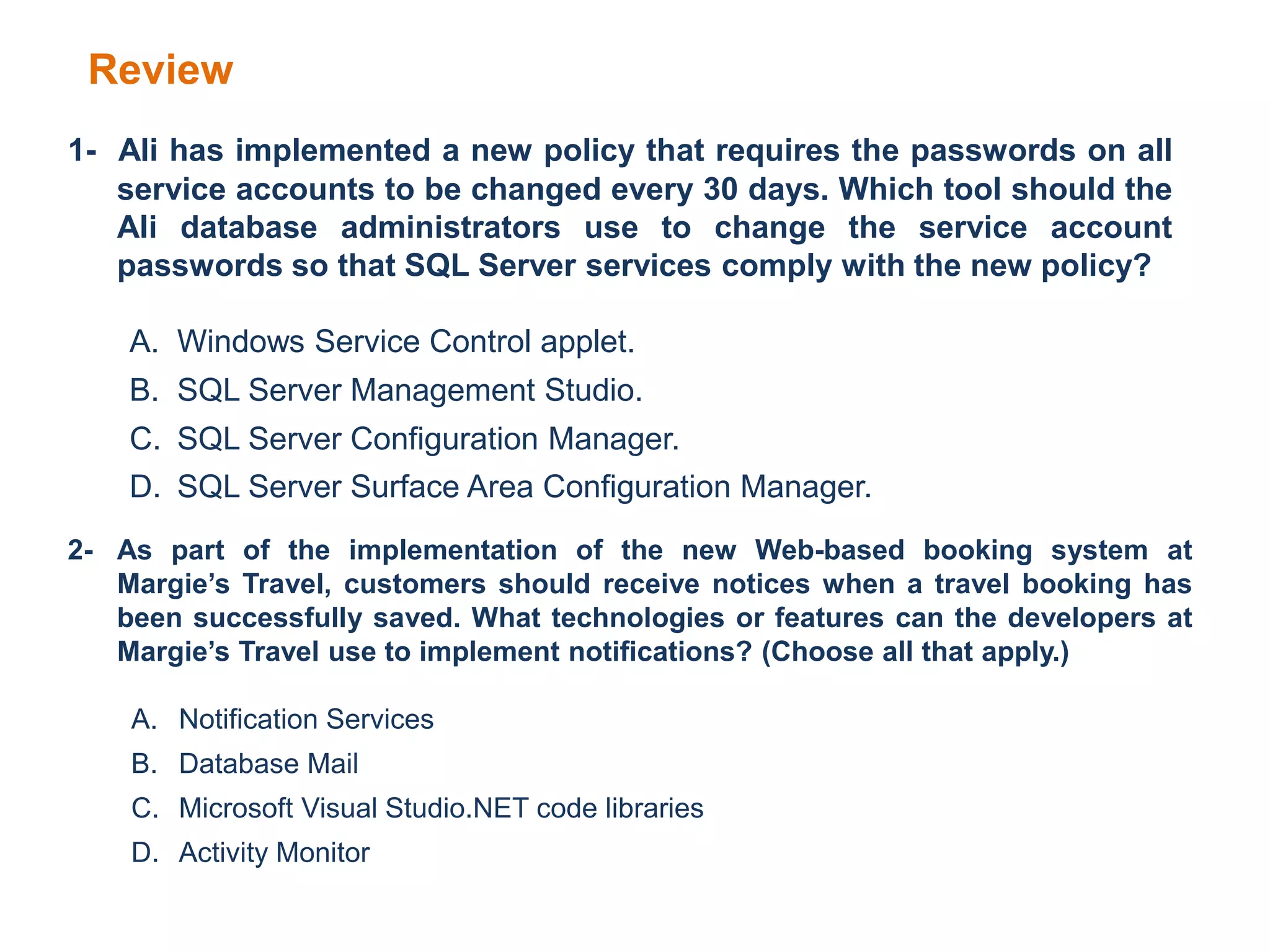 Review
1- Ali has implemented a new policy that requires the passwords on all
service accounts to be changed every 30 days. Which tool should the
Ali database administrators use to change the service account
passwords so that SQL Server services comply with the new policy?
A. Windows Service Control applet.
B. SQL Server Management Studio.
C. SQL Server Configuration Manager.
D. SQL Server Surface Area Configuration Manager.
2- As part of the implementation of the new Web-based booking system at
Margie’s Travel, customers should receive notices when a travel booking has
been successfully saved. What technologies or features can the developers at
Margie’s Travel use to implement notifications? (Choose all that apply.)
A. Notification Services
B. Database Mail
C. Microsoft Visual Studio.NET code libraries
D. Activity Monitor
 