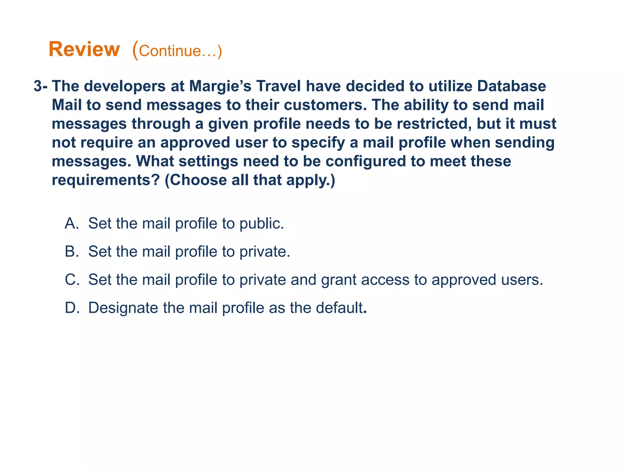 3- The developers at Margie’s Travel have decided to utilize Database
Mail to send messages to their customers. The ability to send mail
messages through a given profile needs to be restricted, but it must
not require an approved user to specify a mail profile when sending
messages. What settings need to be configured to meet these
requirements? (Choose all that apply.)
A. Set the mail profile to public.
B. Set the mail profile to private.
C. Set the mail profile to private and grant access to approved users.
D. Designate the mail profile as the default.
Review (Continue…)
 
