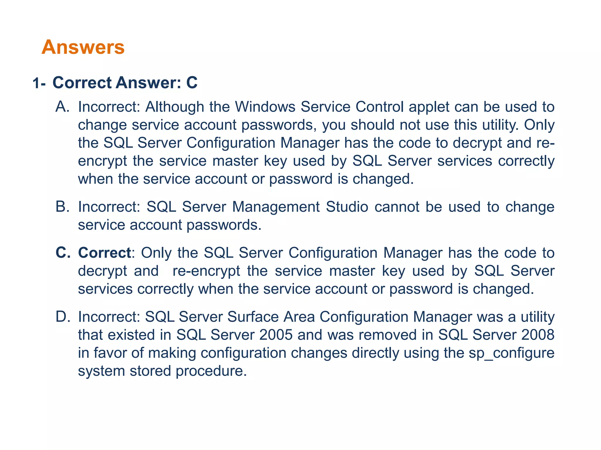 Answers
1- Correct Answer: C
A. Incorrect: Although the Windows Service Control applet can be used to
change service account passwords, you should not use this utility. Only
the SQL Server Configuration Manager has the code to decrypt and re-
encrypt the service master key used by SQL Server services correctly
when the service account or password is changed.
B. Incorrect: SQL Server Management Studio cannot be used to change
service account passwords.
C. Correct: Only the SQL Server Configuration Manager has the code to
decrypt and re-encrypt the service master key used by SQL Server
services correctly when the service account or password is changed.
D. Incorrect: SQL Server Surface Area Configuration Manager was a utility
that existed in SQL Server 2005 and was removed in SQL Server 2008
in favor of making configuration changes directly using the sp_configure
system stored procedure.
 