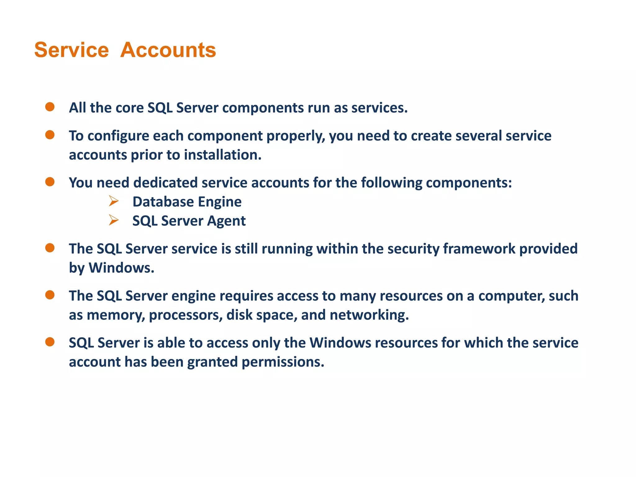 Service Accounts
 All the core SQL Server components run as services.
 To configure each component properly, you need to create several service
accounts prior to installation.
 You need dedicated service accounts for the following components:
 Database Engine
 SQL Server Agent
 The SQL Server service is still running within the security framework provided
by Windows.
 The SQL Server engine requires access to many resources on a computer, such
as memory, processors, disk space, and networking.
 SQL Server is able to access only the Windows resources for which the service
account has been granted permissions.
 