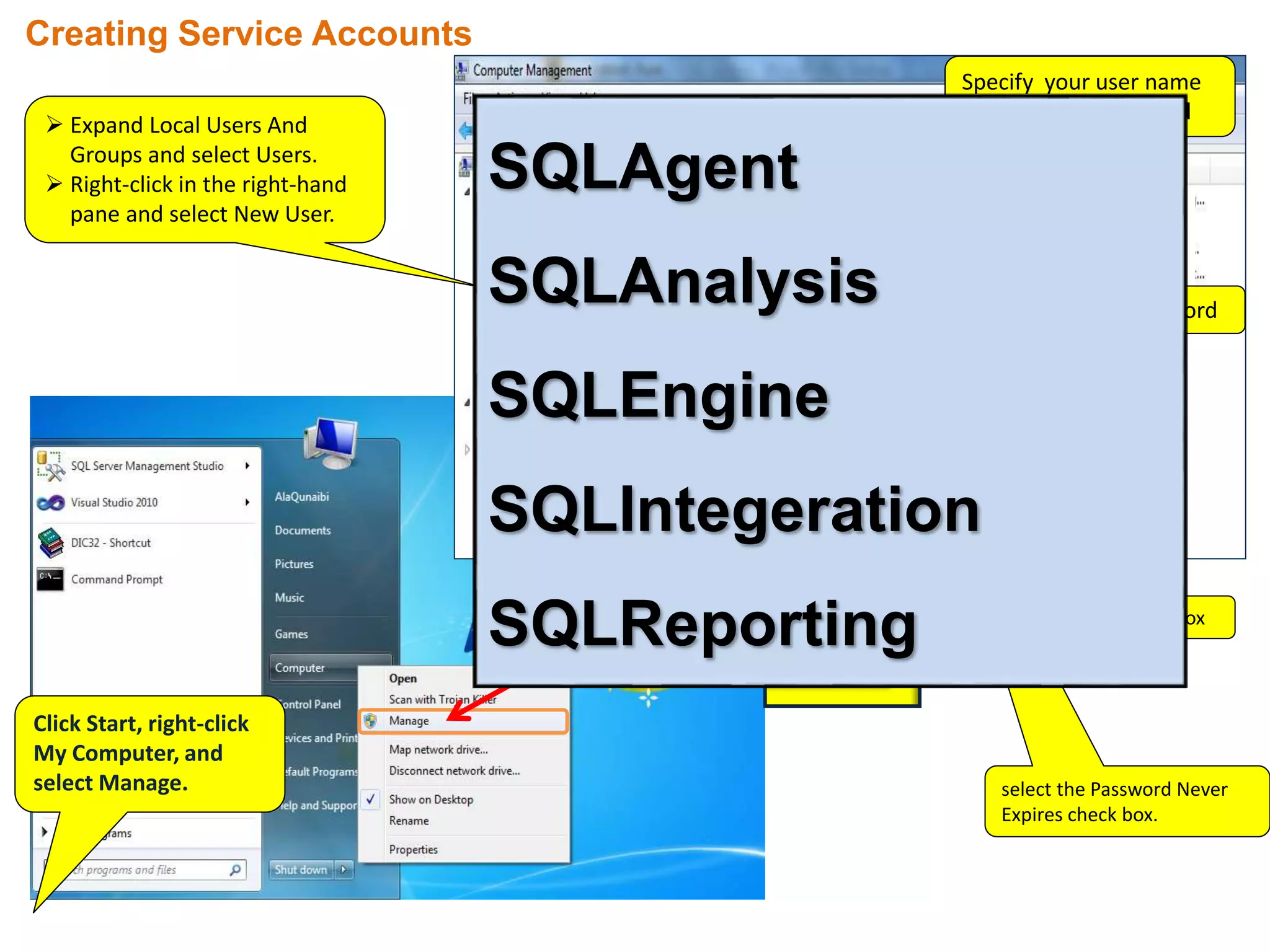 Click Start, right-click
My Computer, and
select Manage.
 Expand Local Users And
Groups and select Users.
 Right-click in the right-hand
pane and select New User.
Creating Service Accounts
Specify your user name
in the User Name field
Write password
clear Check Box
select the Password Never
Expires check box.
SQLAgent
SQLAnalysis
SQLEngine
SQLIntegeration
SQLReporting
 