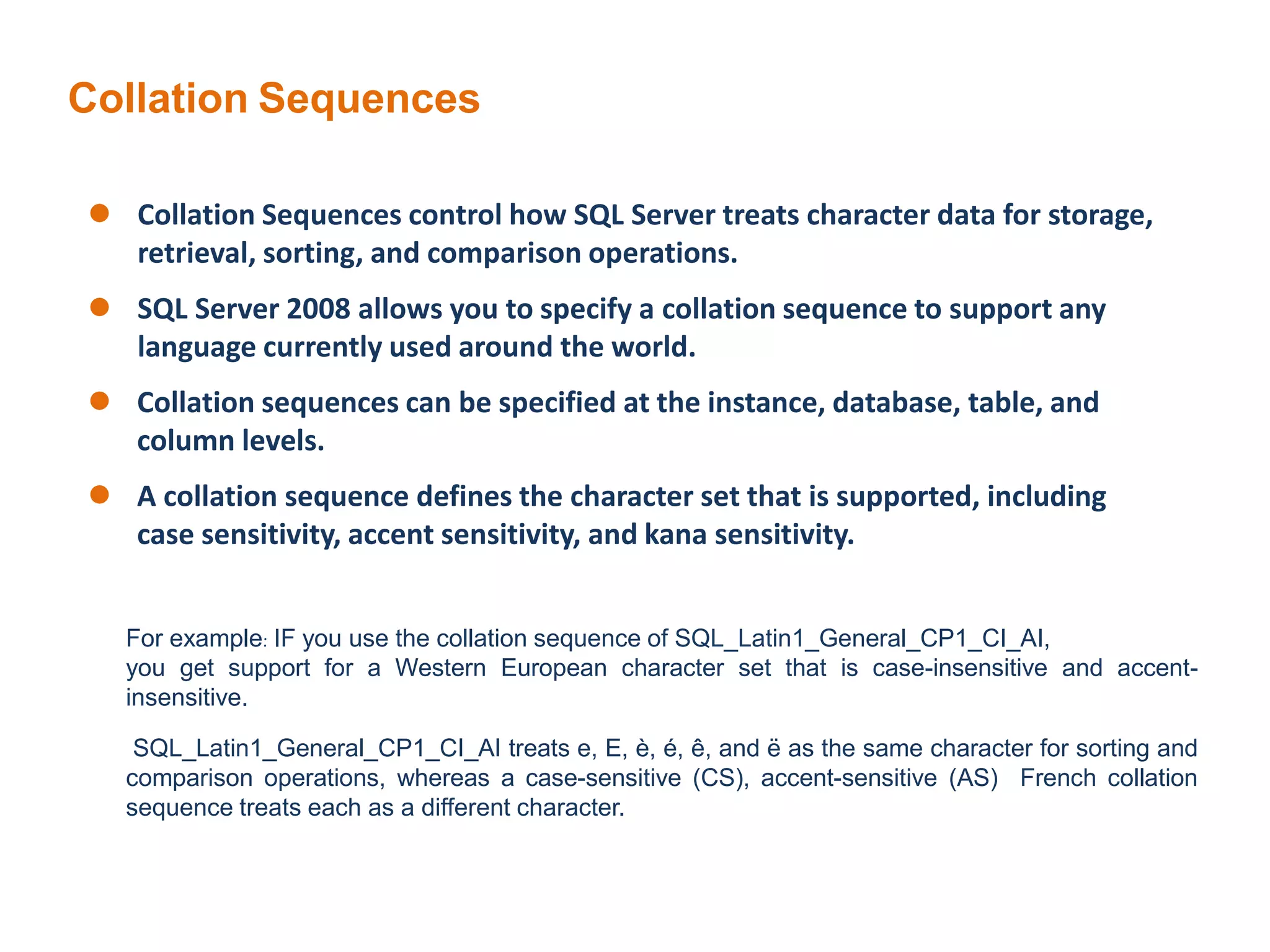 Collation Sequences
 Collation Sequences control how SQL Server treats character data for storage,
retrieval, sorting, and comparison operations.
 SQL Server 2008 allows you to specify a collation sequence to support any
language currently used around the world.
 Collation sequences can be specified at the instance, database, table, and
column levels.
 A collation sequence defines the character set that is supported, including
case sensitivity, accent sensitivity, and kana sensitivity.
For example: IF you use the collation sequence of SQL_Latin1_General_CP1_CI_AI,
you get support for a Western European character set that is case-insensitive and accent-
insensitive.
SQL_Latin1_General_CP1_CI_AI treats e, E, è, é, ê, and ë as the same character for sorting and
comparison operations, whereas a case-sensitive (CS), accent-sensitive (AS) French collation
sequence treats each as a different character.
 