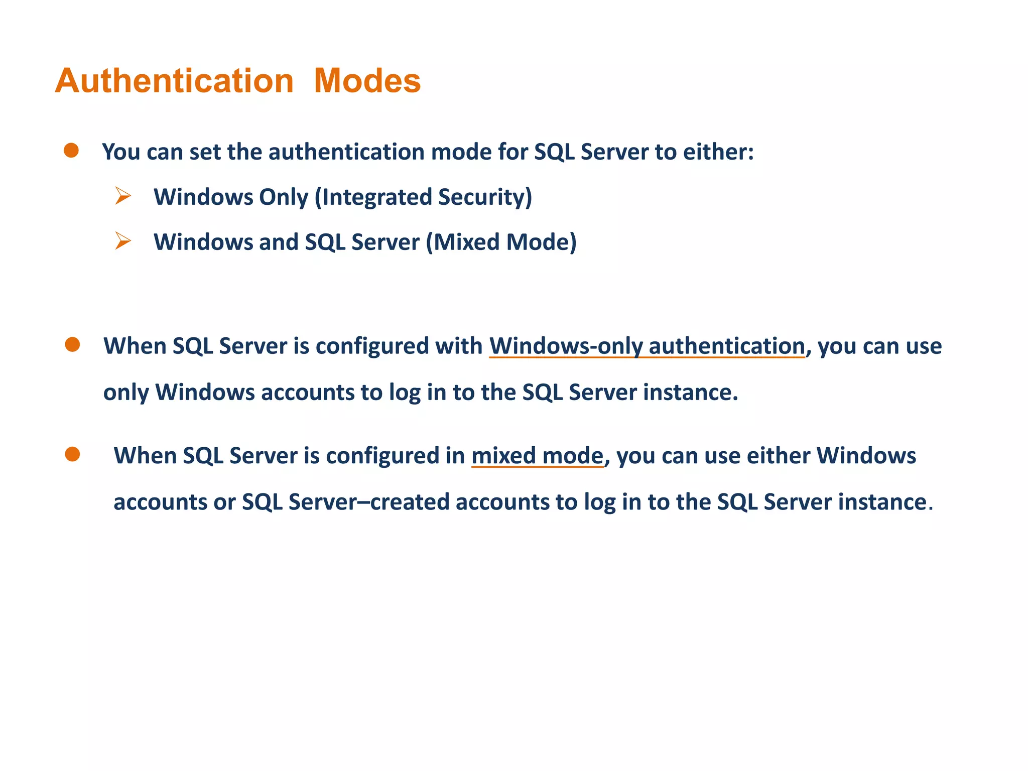Authentication Modes
 You can set the authentication mode for SQL Server to either:
 Windows Only (Integrated Security)
 Windows and SQL Server (Mixed Mode)
 When SQL Server is configured with Windows-only authentication, you can use
only Windows accounts to log in to the SQL Server instance.
 When SQL Server is configured in mixed mode, you can use either Windows
accounts or SQL Server–created accounts to log in to the SQL Server instance.
 