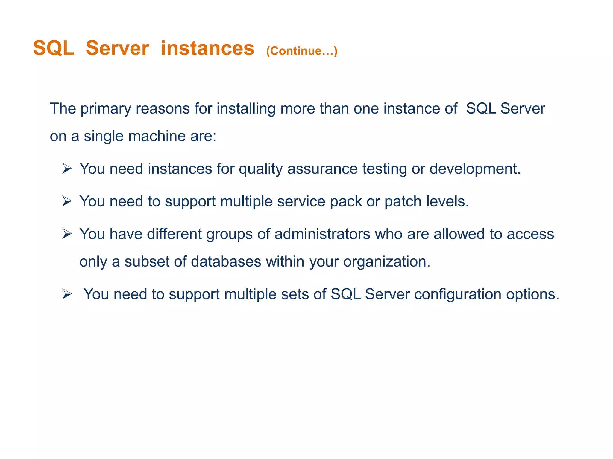 SQL Server instances (Continue…)
The primary reasons for installing more than one instance of SQL Server
on a single machine are:
 You need instances for quality assurance testing or development.
 You need to support multiple service pack or patch levels.
 You have different groups of administrators who are allowed to access
only a subset of databases within your organization.
 You need to support multiple sets of SQL Server configuration options.
 