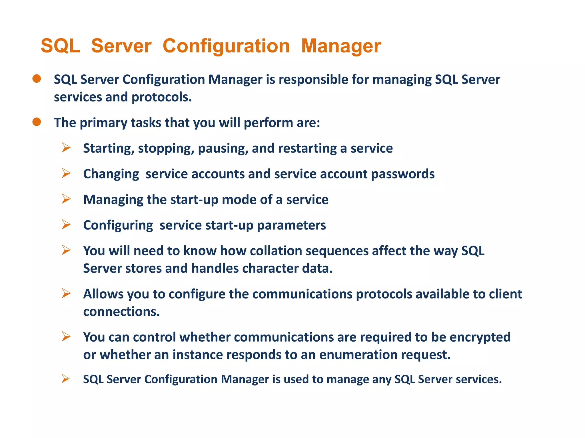 SQL Server Configuration Manager
 SQL Server Configuration Manager is responsible for managing SQL Server
services and protocols.
 The primary tasks that you will perform are:
 Starting, stopping, pausing, and restarting a service
 Changing service accounts and service account passwords
 Managing the start-up mode of a service
 Configuring service start-up parameters
 You will need to know how collation sequences affect the way SQL
Server stores and handles character data.
 Allows you to configure the communications protocols available to client
connections.
 You can control whether communications are required to be encrypted
or whether an instance responds to an enumeration request.
 SQL Server Configuration Manager is used to manage any SQL Server services.
 
