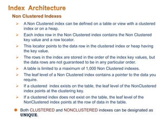 Non Clustered Indexes
 A Non Clustered index can be defined on a table or view with a clustered
index or on a heap.
 Each index row in the Non Clustered index contains the Non Clustered
key value and a row locator.
 This locator points to the data row in the clustered index or heap having
the key value.
 The rows in the index are stored in the order of the index key values, but
the data rows are not guaranteed to be in any particular order.
 A table is limited to a maximum of 1,000 Non Clustered indexes.
 The leaf level of a Non Clustered index contains a pointer to the data you
require.
 If a clustered index exists on the table, the leaf level of the NonClustered
index points at the clustering key.
 If a clustered index does not exist on the table, the leaf level of the
NonClustered index points at the row of data in the table.
 Both CLUSTERED and NONCLUSTERED indexes can be designated as
UNIQUE.
 