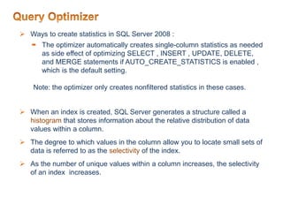  Ways to create statistics in SQL Server 2008 :
 The optimizer automatically creates single-column statistics as needed
as side effect of optimizing SELECT , INSERT , UPDATE, DELETE,
and MERGE statements if AUTO_CREATE_STATISTICS is enabled ,
which is the default setting.
Note: the optimizer only creates nonfiltered statistics in these cases.
 When an index is created, SQL Server generates a structure called a
histogram that stores information about the relative distribution of data
values within a column.
 The degree to which values in the column allow you to locate small sets of
data is referred to as the selectivity of the index.
 As the number of unique values within a column increases, the selectivity
of an index increases.
 